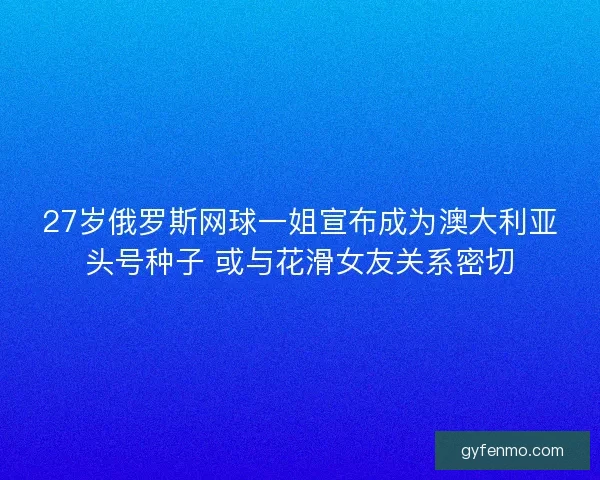 27岁俄罗斯网球一姐宣布成为澳大利亚头号种子 或与花滑女友关系密切
