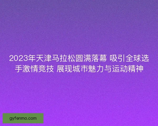 2023年天津马拉松圆满落幕 吸引全球选手激情竞技 展现城市魅力与运动精神