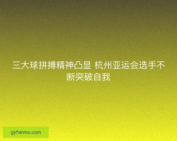 三大球拼搏精神凸显 杭州亚运会选手不断突破自我