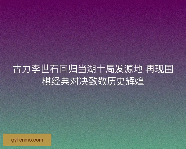 古力李世石回归当湖十局发源地 再现围棋经典对决致敬历史辉煌