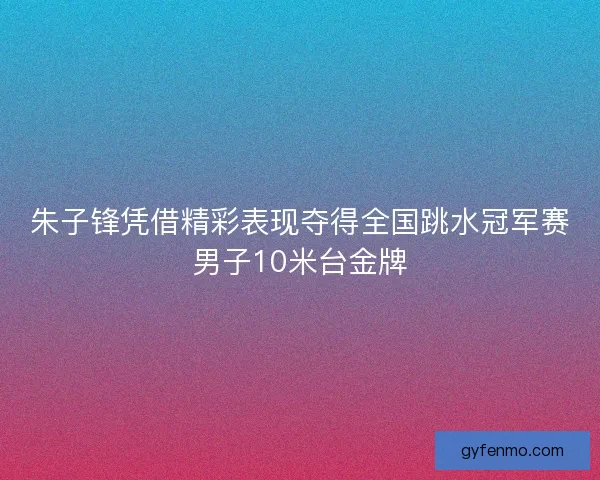 朱子锋凭借精彩表现夺得全国跳水冠军赛男子10米台金牌