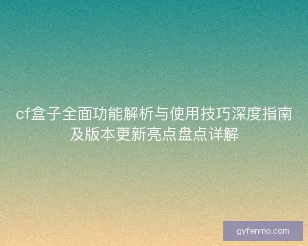 cf盒子全面功能解析与使用技巧深度指南及版本更新亮点盘点详解