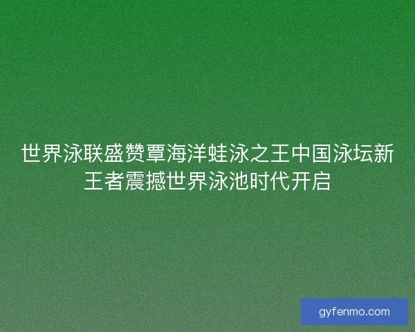 世界泳联盛赞覃海洋蛙泳之王中国泳坛新王者震撼世界泳池时代开启