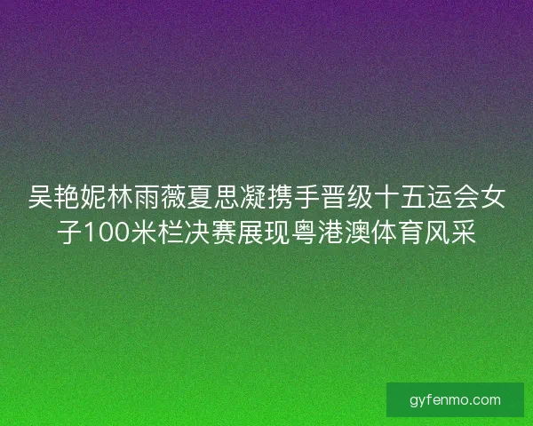 吴艳妮林雨薇夏思凝携手晋级十五运会女子100米栏决赛展现粤港澳体育风采