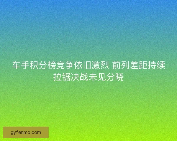 车手积分榜竞争依旧激烈 前列差距持续拉锯决战未见分晓
