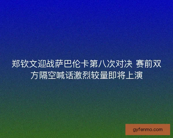 郑钦文迎战萨巴伦卡第八次对决 赛前双方隔空喊话激烈较量即将上演