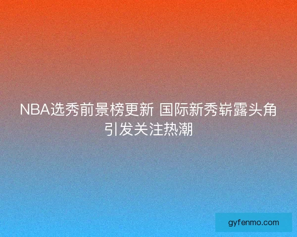 NBA选秀前景榜更新 国际新秀崭露头角引发关注热潮