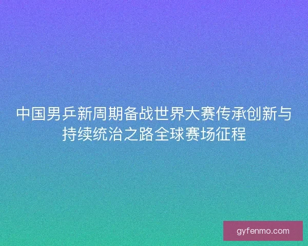 中国男乒新周期备战世界大赛传承创新与持续统治之路全球赛场征程