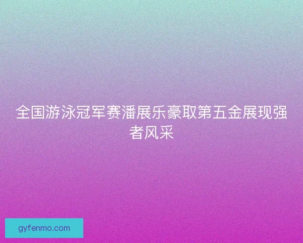 全国游泳冠军赛潘展乐豪取第五金展现强者风采