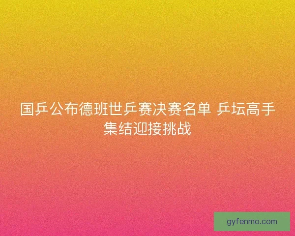 国乒公布德班世乒赛决赛名单 乒坛高手集结迎接挑战