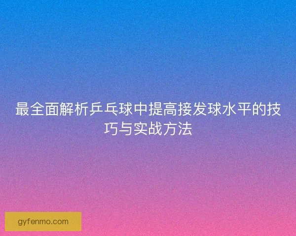 最全面解析乒乓球中提高接发球水平的技巧与实战方法
