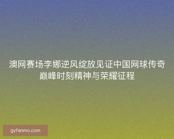 澳网赛场李娜逆风绽放见证中国网球传奇巅峰时刻精神与荣耀征程