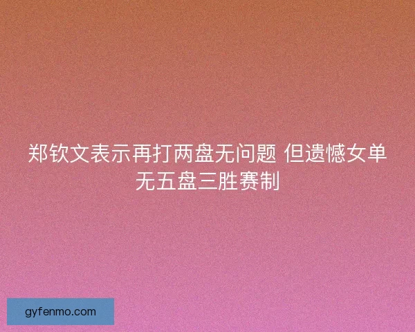 郑钦文表示再打两盘无问题 但遗憾女单无五盘三胜赛制
