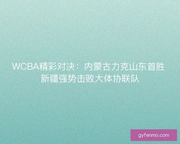 WCBA精彩对决：内蒙古力克山东首胜 新疆强势击败大体协联队