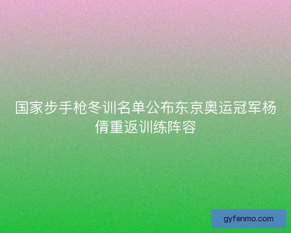 国家步手枪冬训名单公布东京奥运冠军杨倩重返训练阵容