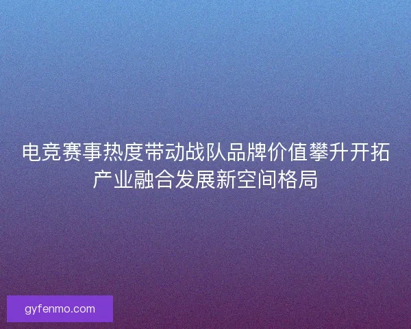 电竞赛事热度带动战队品牌价值攀升开拓产业融合发展新空间格局